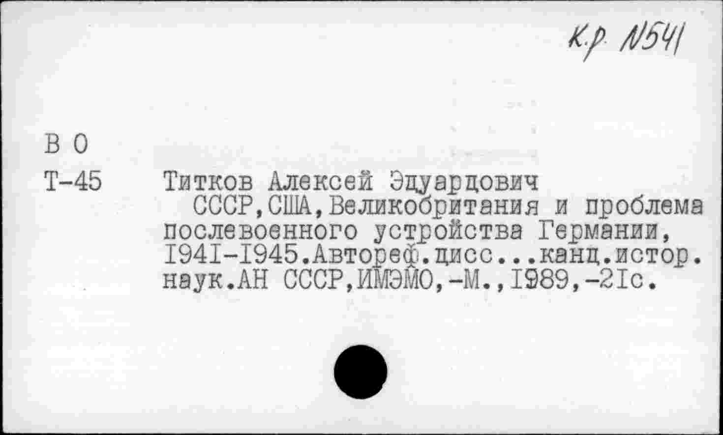 ﻿к/ Л/5Ч!
в о
Т-45 Титков Алексей Эдуардович
СССР,США,Великобритания и проблема послевоенного устройства Германии, 1941-1945.Автореф.дисс...канд.истор. наук.АН СССР,ИМЭМ0,-М.,1989,-21с.